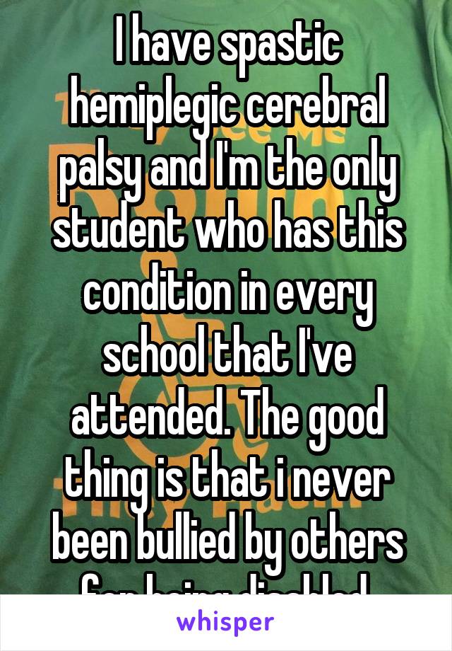 I have spastic hemiplegic cerebral palsy and I'm the only student who has this condition in every school that I've attended. The good thing is that i never been bullied by others for being disabled.
