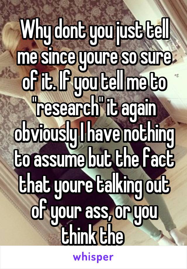 Why dont you just tell me since youre so sure of it. If you tell me to "research" it again obviously I have nothing to assume but the fact that youre talking out of your ass, or you think the 