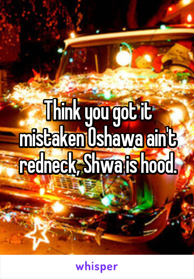 Think you got it mistaken Oshawa ain't redneck, Shwa is hood.