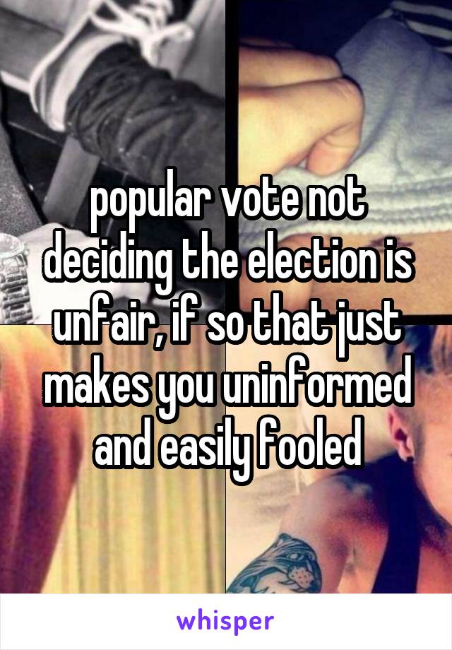 popular vote not deciding the election is unfair, if so that just makes you uninformed and easily fooled