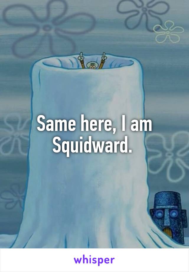 Same here, I am Squidward. 