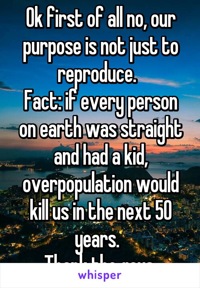 Ok first of all no, our purpose is not just to reproduce.  
Fact: if every person on earth was straight and had a kid, overpopulation would kill us in the next 50 years.  
Thank the gays 