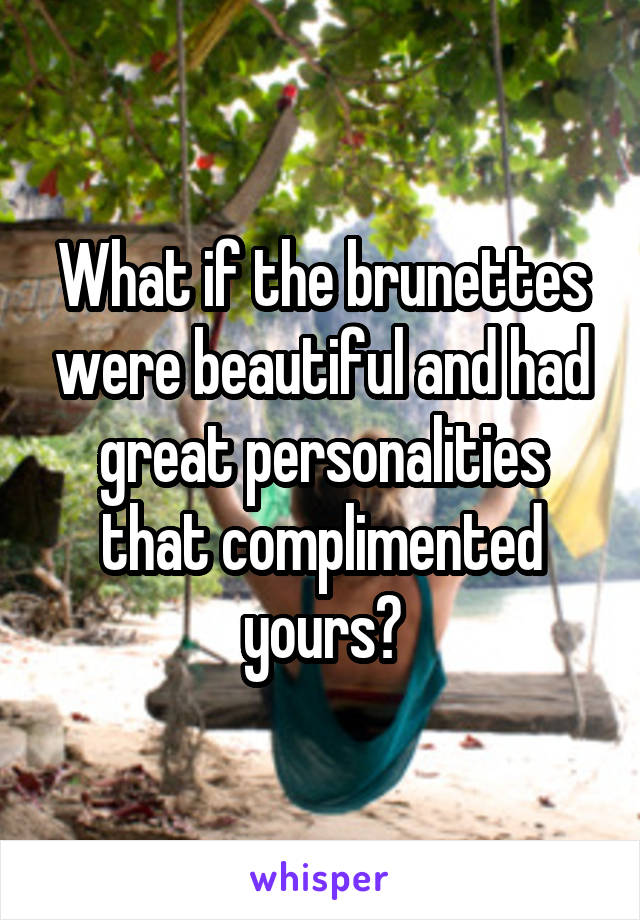 What if the brunettes were beautiful and had great personalities that complimented yours?