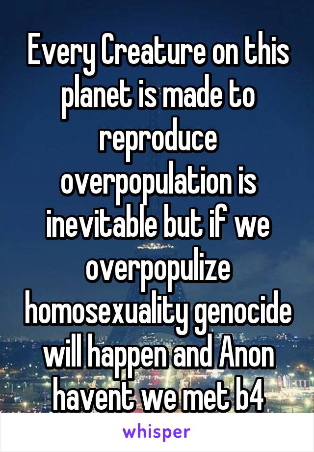 Every Creature on this planet is made to reproduce overpopulation is inevitable but if we overpopulize homosexuality genocide will happen and Anon havent we met b4