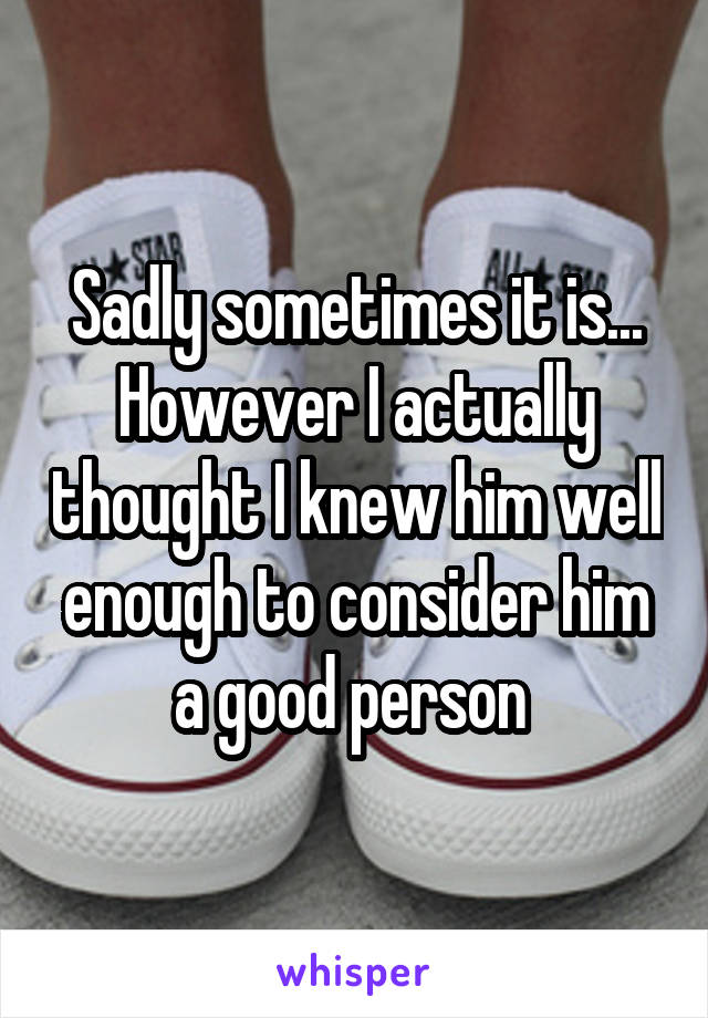 Sadly sometimes it is... However I actually thought I knew him well enough to consider him a good person 