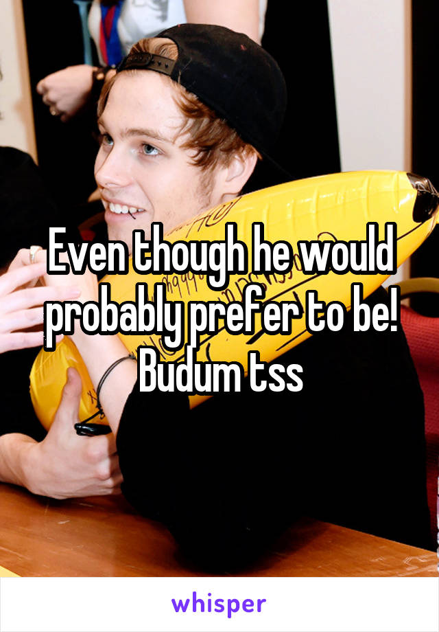 Even though he would probably prefer to be! Budum tss