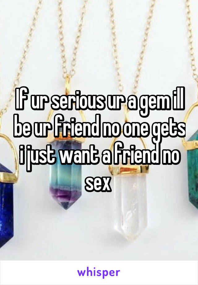 If ur serious ur a gem ill be ur friend no one gets i just want a friend no sex 