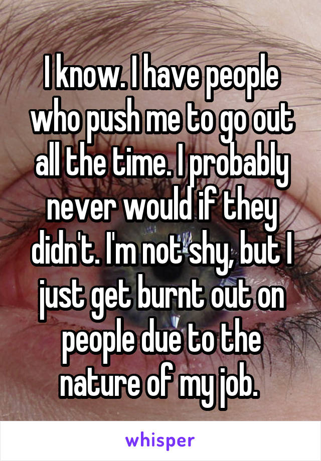 I know. I have people who push me to go out all the time. I probably never would if they didn't. I'm not shy, but I just get burnt out on people due to the nature of my job. 