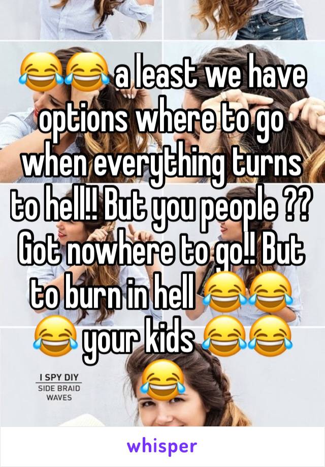 😂😂 a least we have options where to go when everything turns to hell!! But you people ?? Got nowhere to go!! But to burn in hell 😂😂😂 your kids 😂😂😂