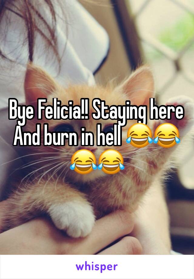 Bye Felicia!! Staying here And burn in hell 😂😂😂😂