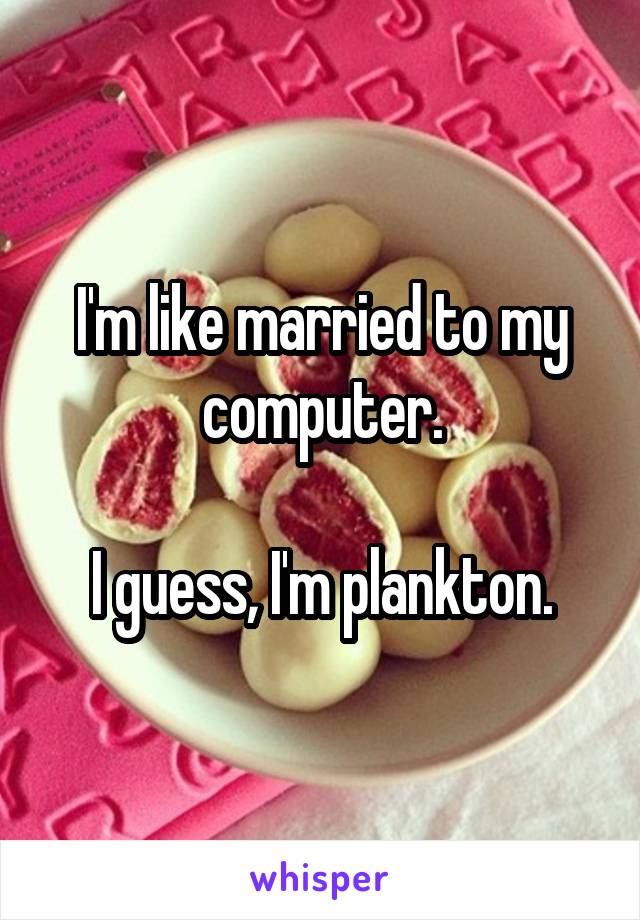 I'm like married to my computer.

I guess, I'm plankton.