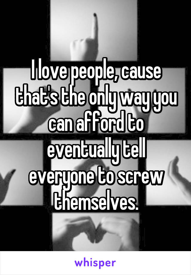 I love people, cause that's the only way you can afford to eventually tell everyone to screw themselves.