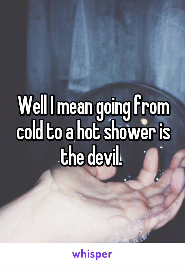 Well I mean going from cold to a hot shower is the devil. 