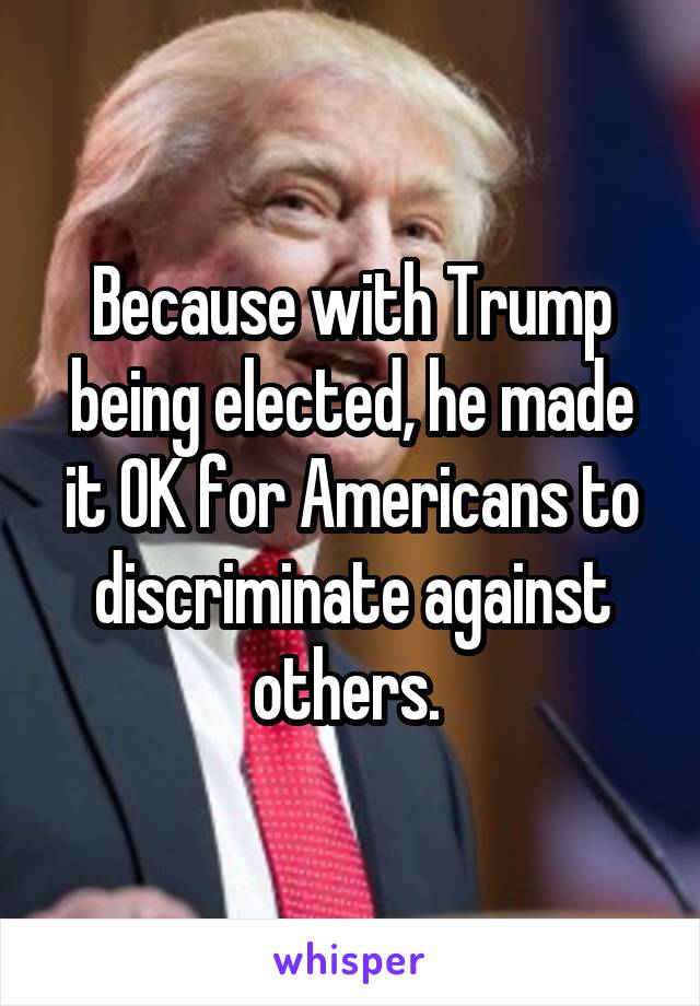 Because with Trump being elected, he made it OK for Americans to discriminate against others. 