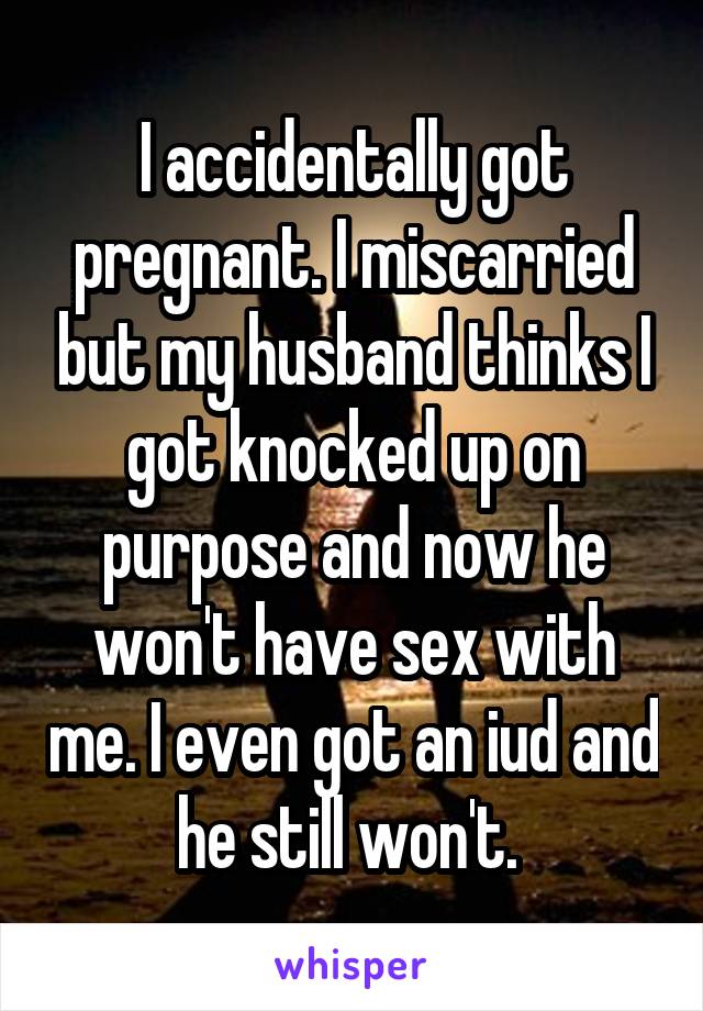 I accidentally got pregnant. I miscarried but my husband thinks I got knocked up on purpose and now he won't have sex with me. I even got an iud and he still won't. 