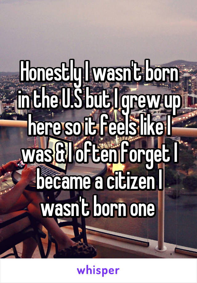Honestly I wasn't born in the U.S but I grew up here so it feels like I was & I often forget I became a citizen I wasn't born one 