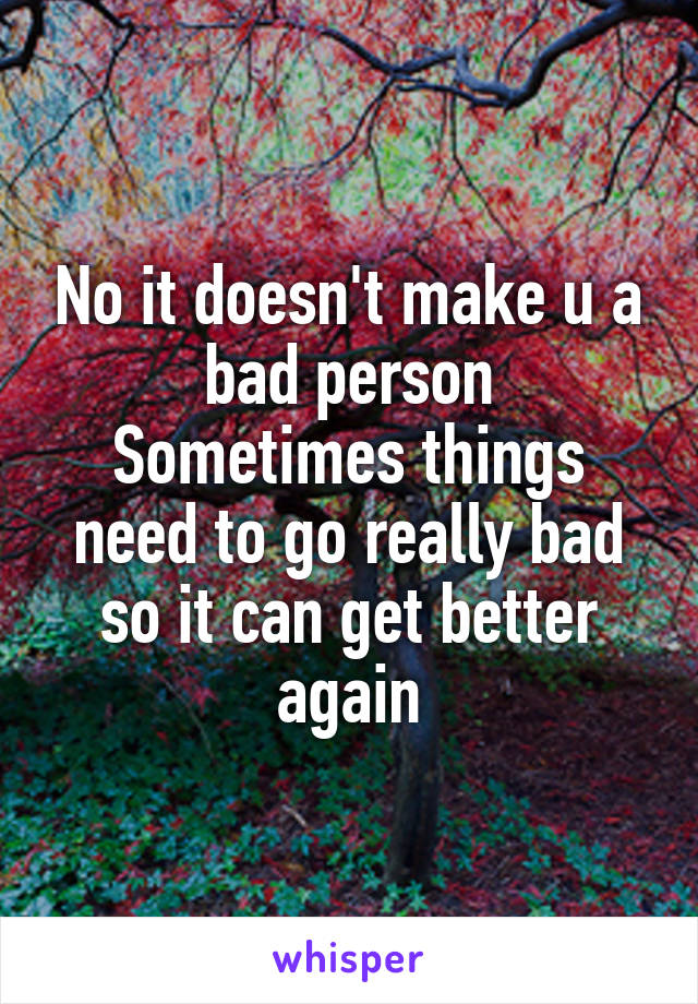 No it doesn't make u a bad person
Sometimes things need to go really bad so it can get better again