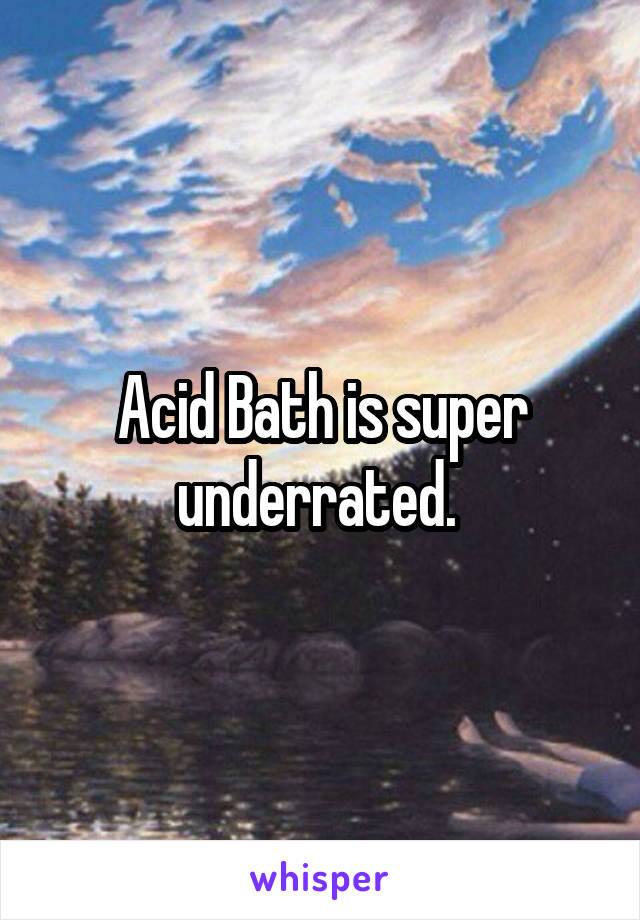 Acid Bath is super underrated. 