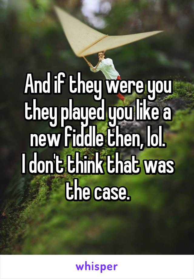 And if they were you they played you like a new fiddle then, lol.
I don't think that was the case.