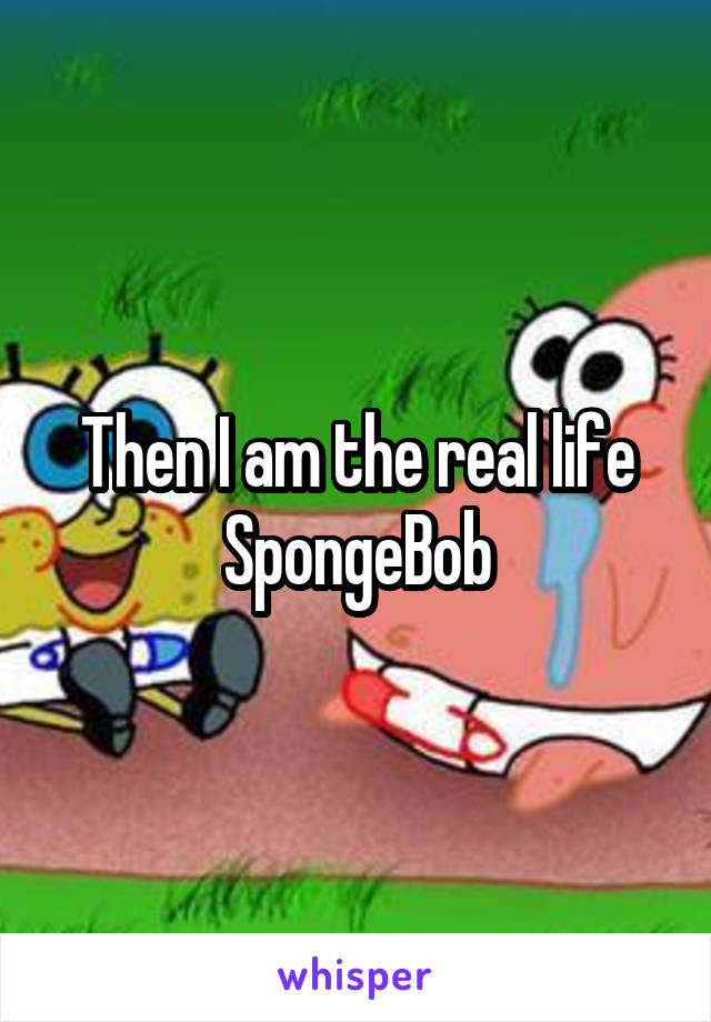 Then I am the real life SpongeBob