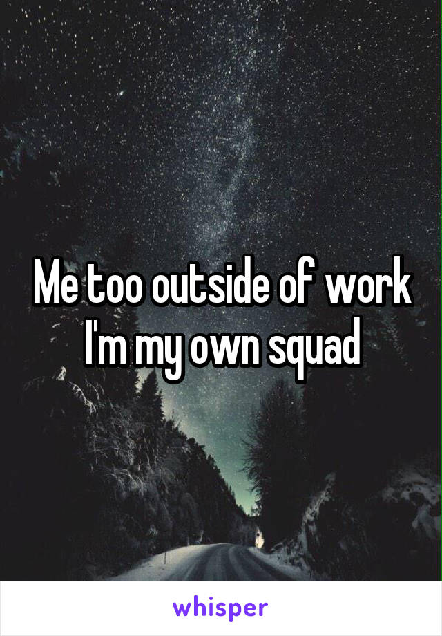 Me too outside of work I'm my own squad