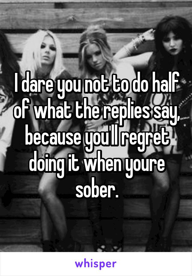 I dare you not to do half of what the replies say, because you'll regret doing it when youre sober.