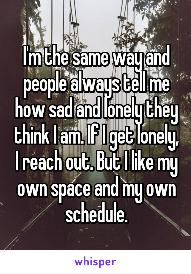 I'm the same way and people always tell me how sad and lonely they think I am. If I get lonely, I reach out. But I like my own space and my own schedule.