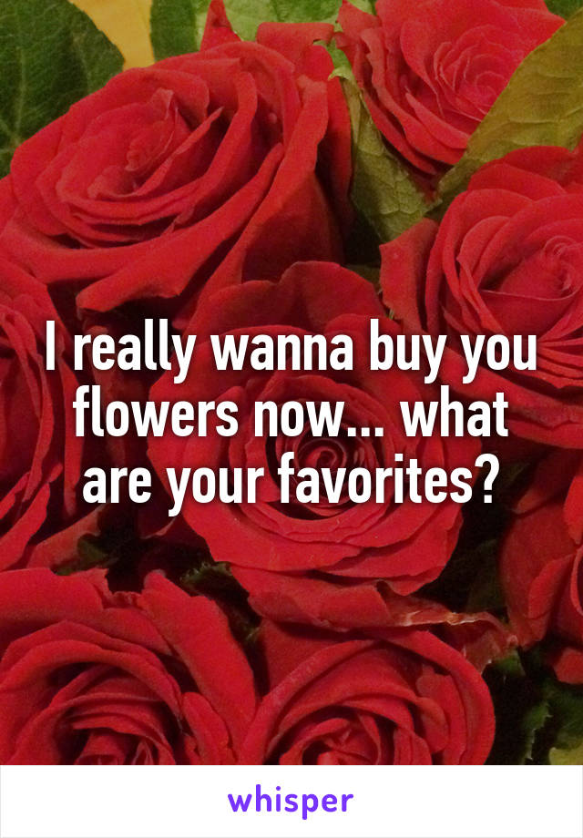 I really wanna buy you flowers now... what are your favorites?