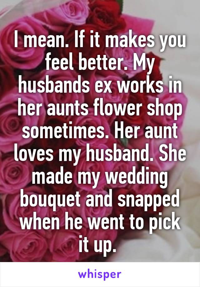 I mean. If it makes you feel better. My husbands ex works in her aunts flower shop sometimes. Her aunt loves my husband. She made my wedding bouquet and snapped when he went to pick it up. 