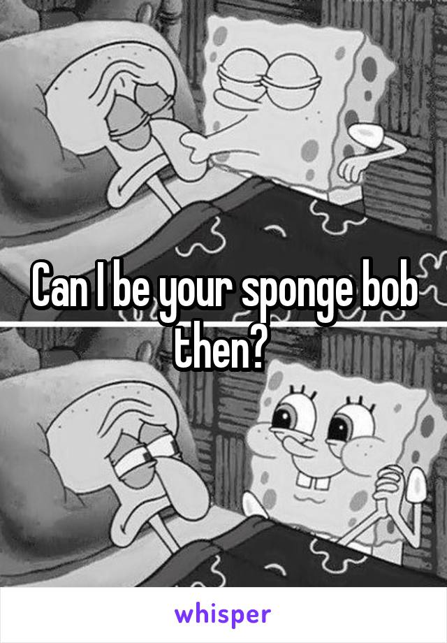 Can I be your sponge bob then? 