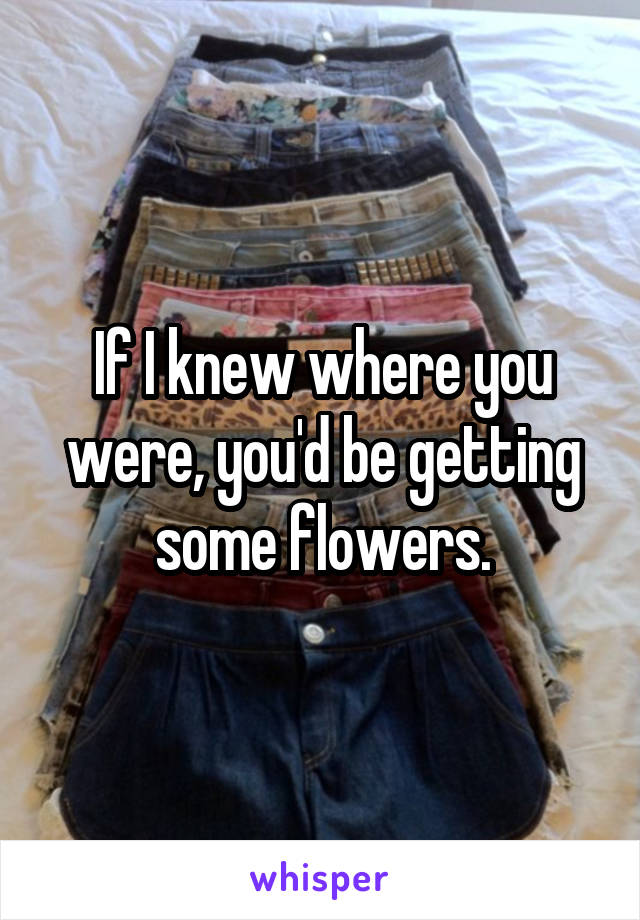 If I knew where you were, you'd be getting some flowers.