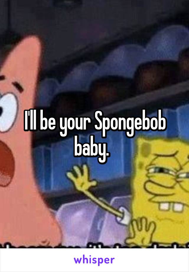 I'll be your Spongebob baby.  