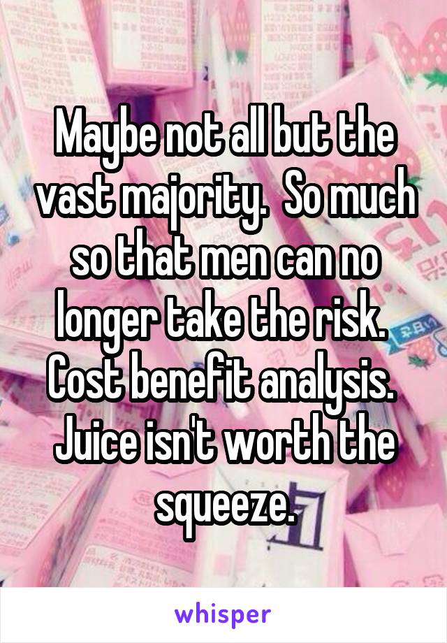 Maybe not all but the vast majority.  So much so that men can no longer take the risk.  Cost benefit analysis.  Juice isn't worth the squeeze.