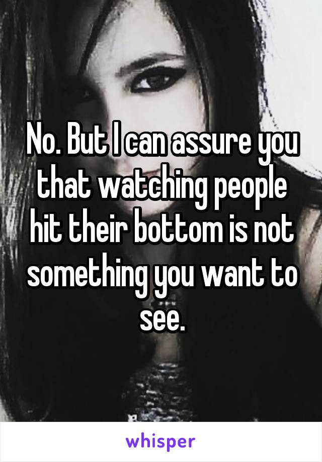 No. But I can assure you that watching people hit their bottom is not something you want to see.