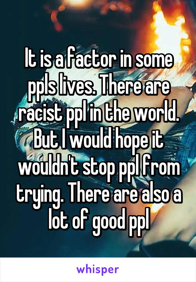 It is a factor in some ppls lives. There are racist ppl in the world. But I would hope it wouldn't stop ppl from trying. There are also a lot of good ppl