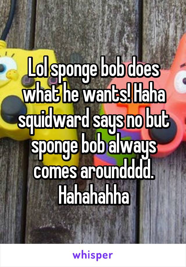 Lol sponge bob does what he wants! Haha squidward says no but sponge bob always comes aroundddd. Hahahahha