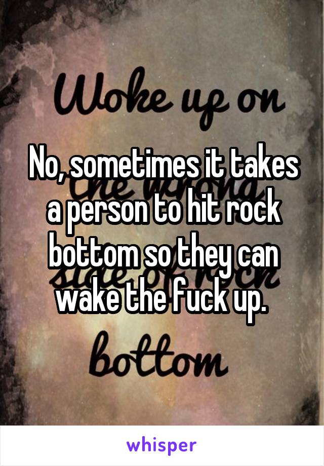 No, sometimes it takes a person to hit rock bottom so they can wake the fuck up. 