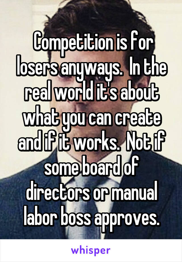  Competition is for losers anyways.  In the real world it's about what you can create and if it works.  Not if some board of directors or manual labor boss approves.