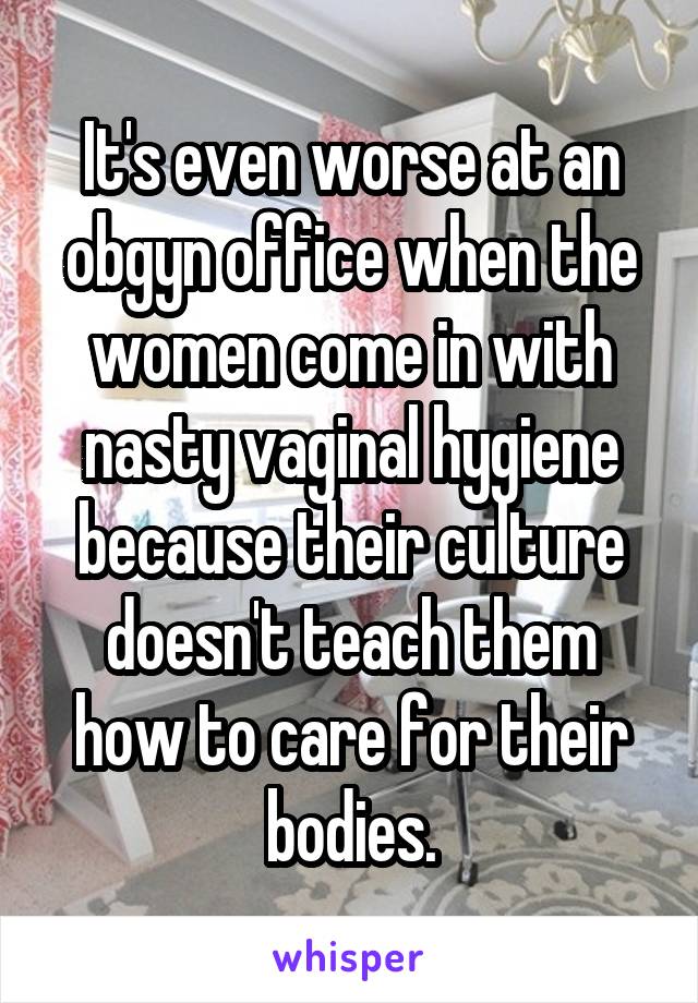 It's even worse at an obgyn office when the women come in with nasty vaginal hygiene because their culture doesn't teach them how to care for their bodies.