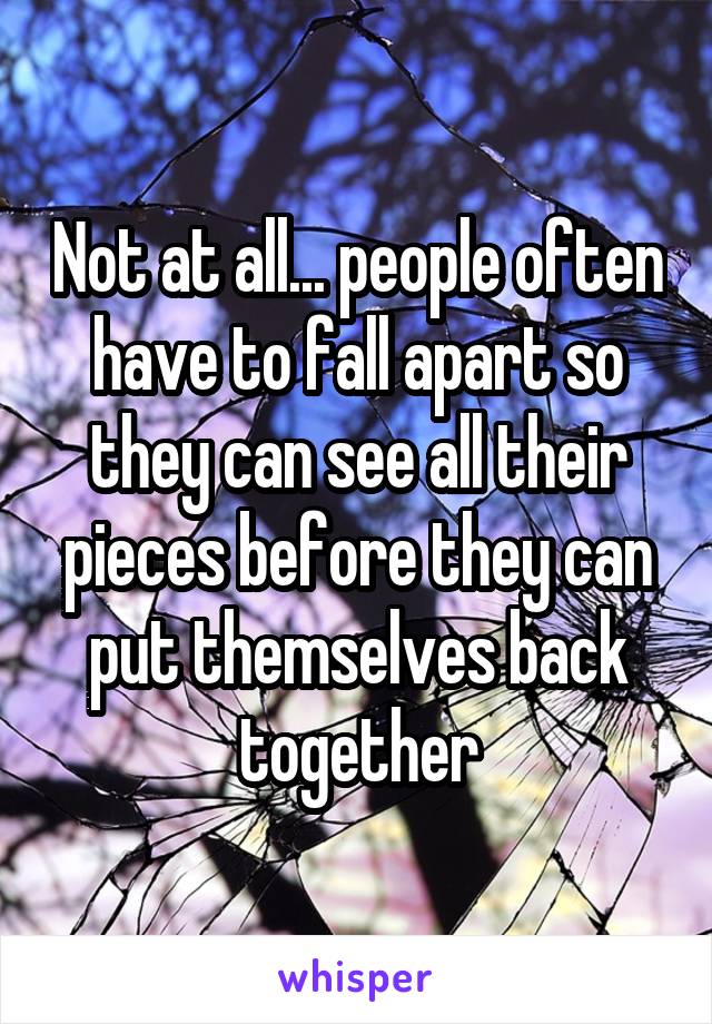 Not at all... people often have to fall apart so they can see all their pieces before they can put themselves back together