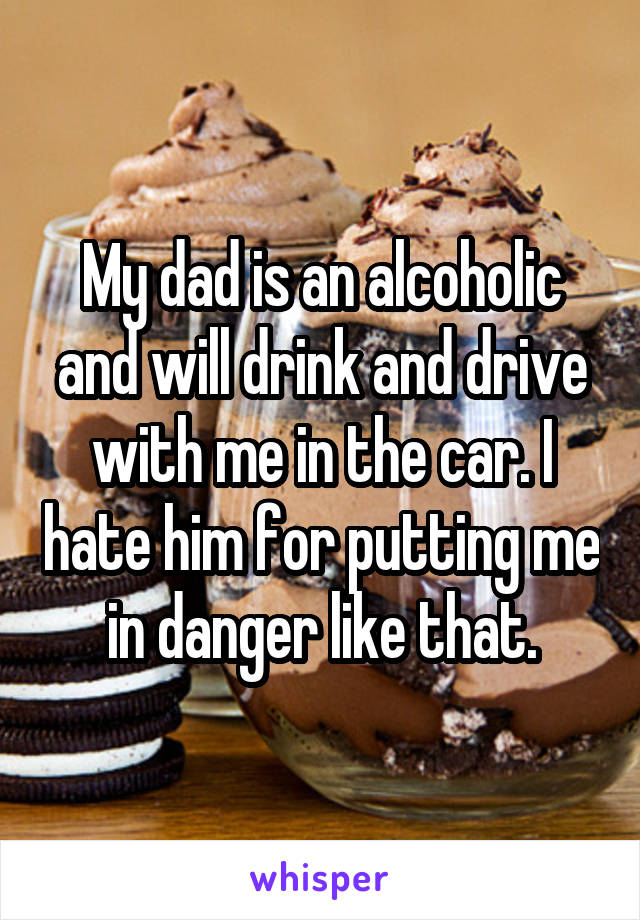 My dad is an alcoholic and will drink and drive with me in the car. I hate him for putting me in danger like that.