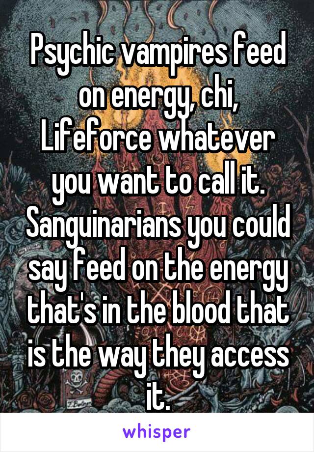 Psychic vampires feed on energy, chi, Lifeforce whatever you want to call it. Sanguinarians you could say feed on the energy that's in the blood that is the way they access it.