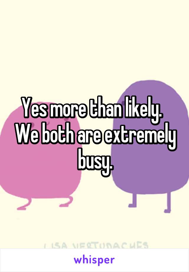 Yes more than likely.   We both are extremely busy.