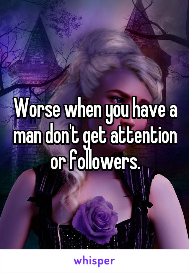 Worse when you have a man don't get attention or followers.