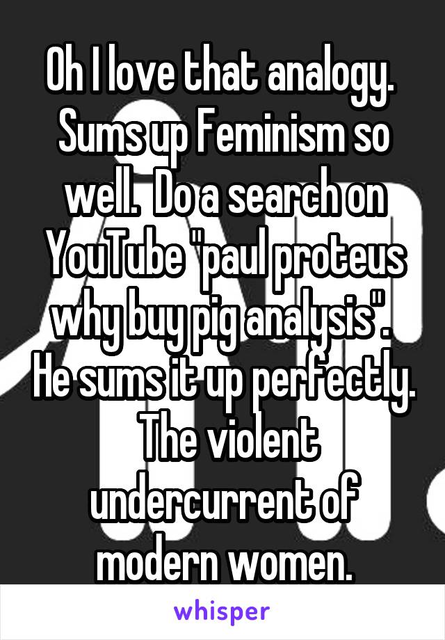 Oh I love that analogy.  Sums up Feminism so well.  Do a search on YouTube "paul proteus why buy pig analysis".  He sums it up perfectly.  The violent undercurrent of modern women.