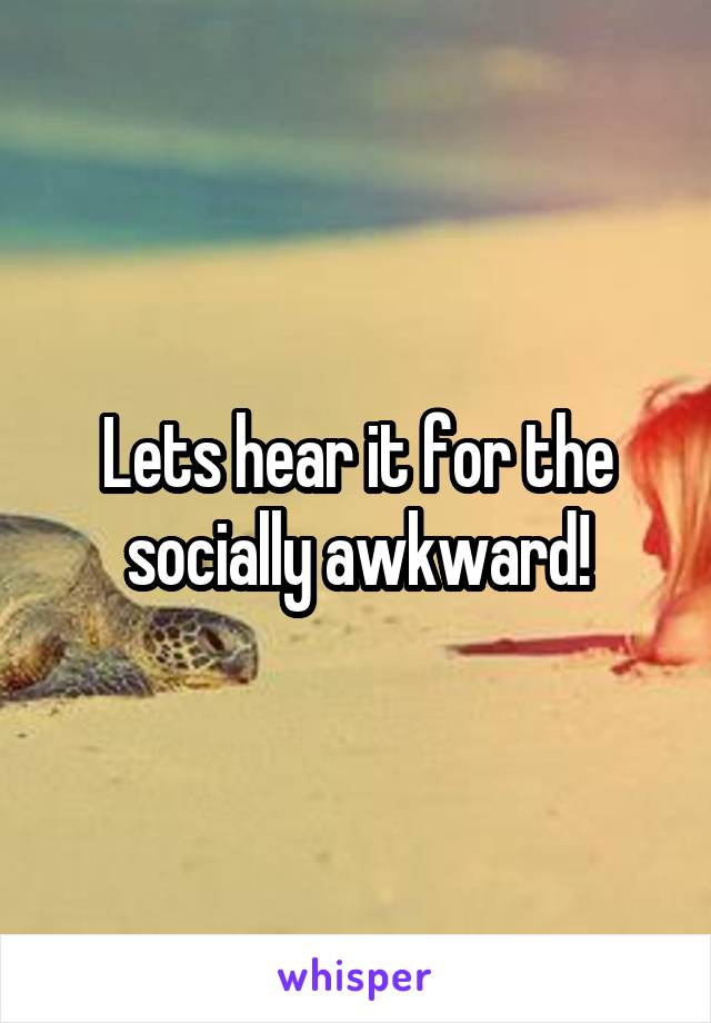 Lets hear it for the socially awkward!