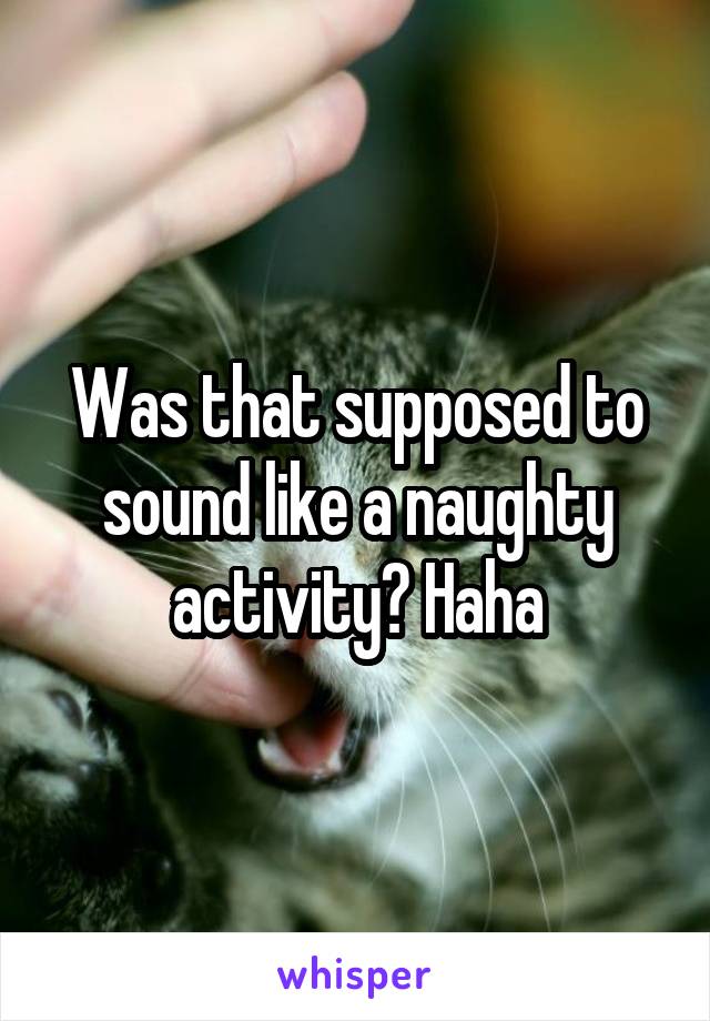 Was that supposed to sound like a naughty activity? Haha