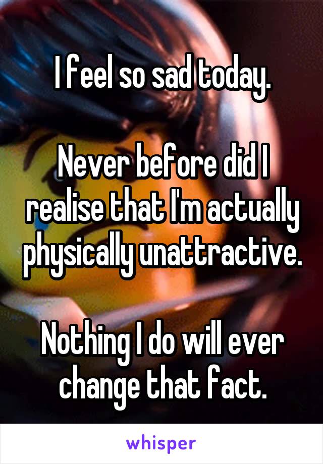 I feel so sad today.

Never before did I realise that I'm actually physically unattractive.

Nothing I do will ever change that fact.