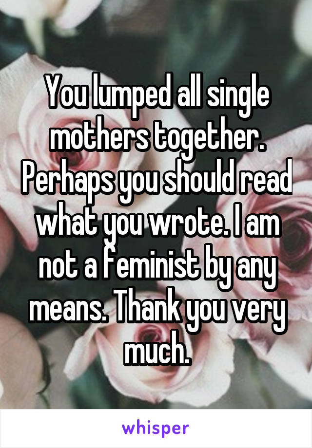 You lumped all single mothers together. Perhaps you should read what you wrote. I am not a feminist by any means. Thank you very much.