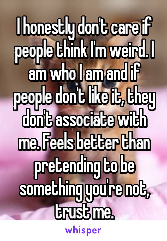 I honestly don't care if people think I'm weird. I am who I am and if people don't like it, they don't associate with me. Feels better than pretending to be something you're not, trust me.